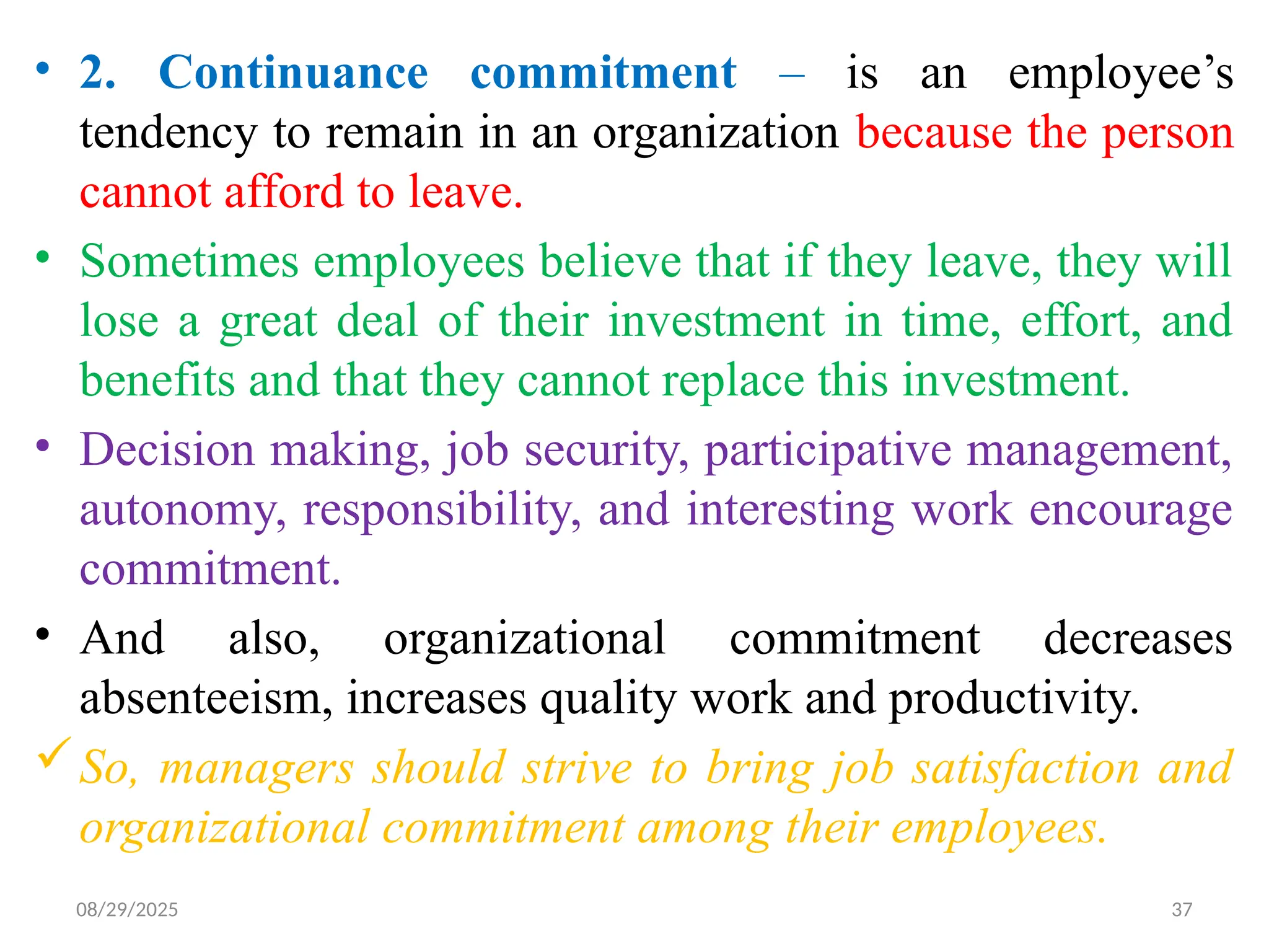 08/29/2025 37
• 2. Continuance commitment – is an employee’s
tendency to remain in an organization because the person
cannot afford to leave.
• Sometimes employees believe that if they leave, they will
lose a great deal of their investment in time, effort, and
benefits and that they cannot replace this investment.
• Decision making, job security, participative management,
autonomy, responsibility, and interesting work encourage
commitment.
• And also, organizational commitment decreases
absenteeism, increases quality work and productivity.
So, managers should strive to bring job satisfaction and
organizational commitment among their employees.
 
