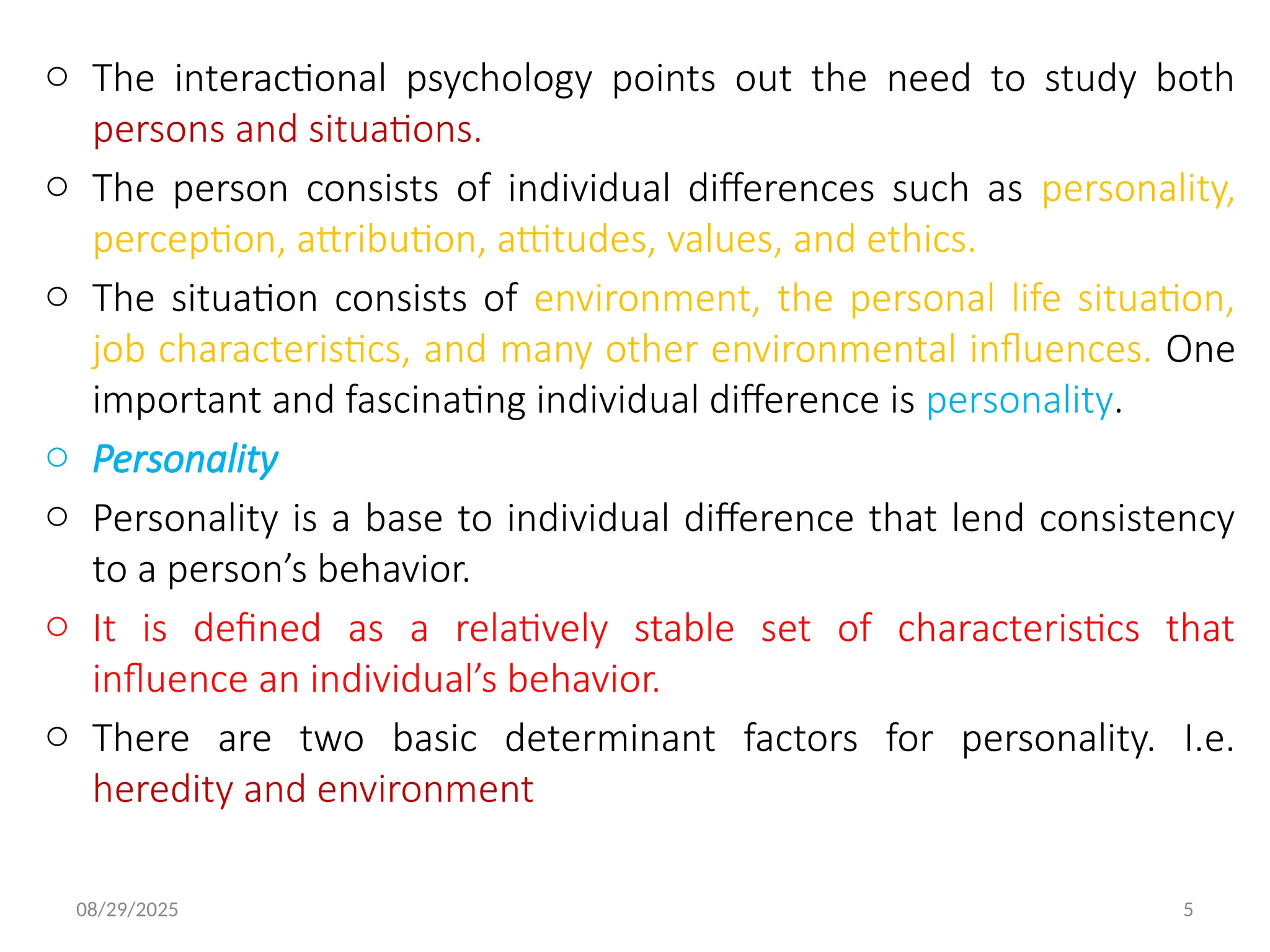 08/29/2025 5
o The interactional psychology points out the need to study both
persons and situations.
o The person consists of individual differences such as personality,
perception, attribution, attitudes, values, and ethics.
o The situation consists of environment, the personal life situation,
job characteristics, and many other environmental influences. One
important and fascinating individual difference is personality.
o Personality
o Personality is a base to individual difference that lend consistency
to a person’s behavior.
o It is defined as a relatively stable set of characteristics that
influence an individual’s behavior.
o There are two basic determinant factors for personality. I.e.
heredity and environment
 