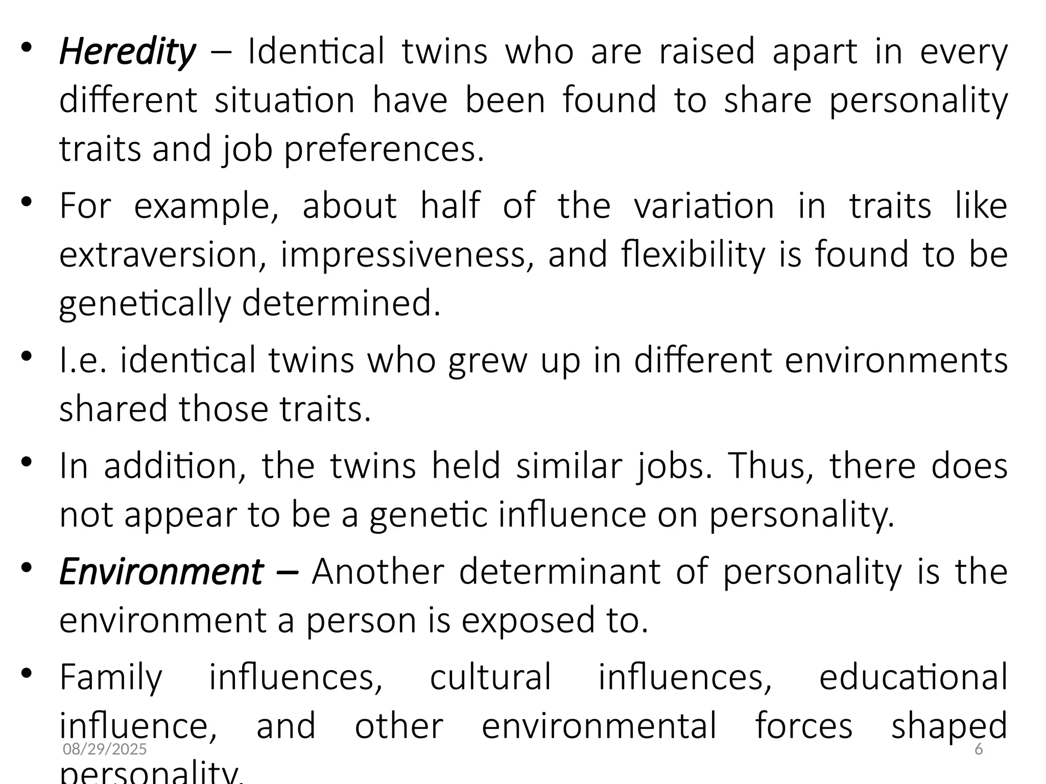08/29/2025 6
• Heredity – Identical twins who are raised apart in every
different situation have been found to share personality
traits and job preferences.
• For example, about half of the variation in traits like
extraversion, impressiveness, and flexibility is found to be
genetically determined.
• I.e. identical twins who grew up in different environments
shared those traits.
• In addition, the twins held similar jobs. Thus, there does
not appear to be a genetic influence on personality.
• Environment – Another determinant of personality is the
environment a person is exposed to.
• Family influences, cultural influences, educational
influence, and other environmental forces shaped
 