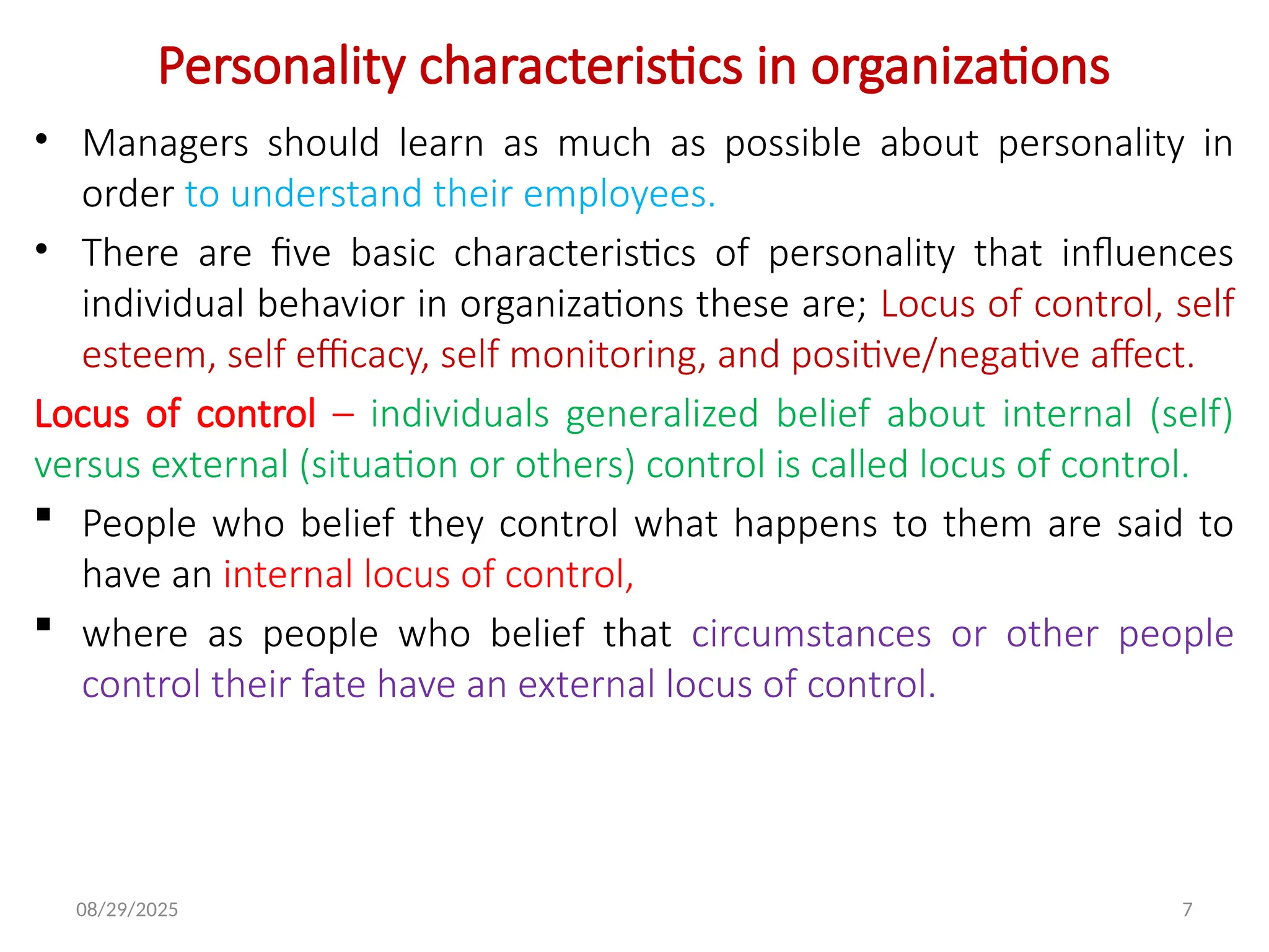 08/29/2025 7
Personality characteristics in organizations
• Managers should learn as much as possible about personality in
order to understand their employees.
• There are five basic characteristics of personality that influences
individual behavior in organizations these are; Locus of control, self
esteem, self efficacy, self monitoring, and positive/negative affect.
Locus of control – individuals generalized belief about internal (self)
versus external (situation or others) control is called locus of control.
 People who belief they control what happens to them are said to
have an internal locus of control,
 where as people who belief that circumstances or other people
control their fate have an external locus of control.
 