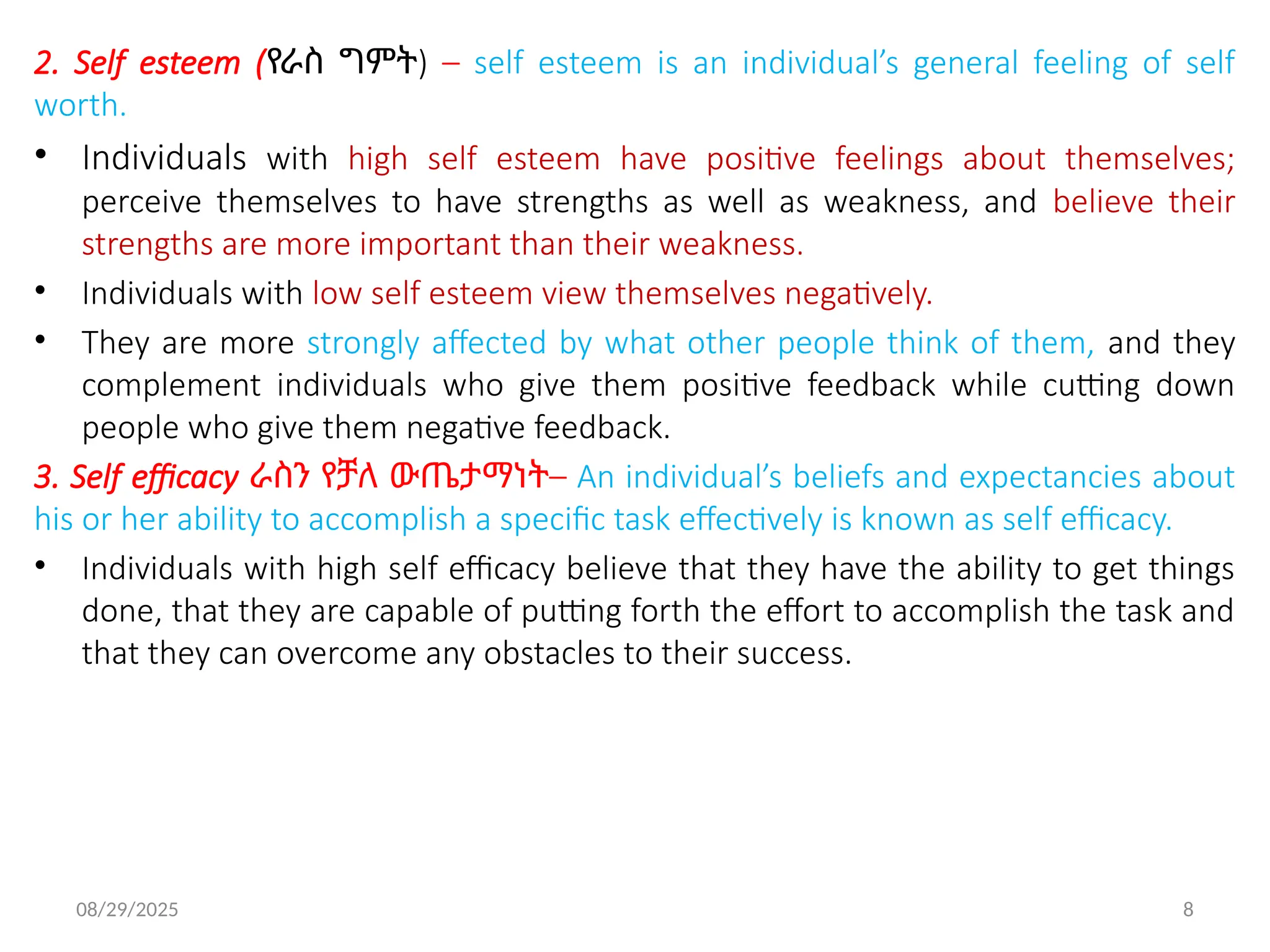 08/29/2025 8
2. Self esteem (የራስ ግምት) – self esteem is an individual’s general feeling of self
worth.
• Individuals with high self esteem have positive feelings about themselves;
perceive themselves to have strengths as well as weakness, and believe their
strengths are more important than their weakness.
• Individuals with low self esteem view themselves negatively.
• They are more strongly affected by what other people think of them, and they
complement individuals who give them positive feedback while cutting down
people who give them negative feedback.
3. Self efficacy ራስን የቻለ ውጤታማነት– An individual’s beliefs and expectancies about
his or her ability to accomplish a specific task effectively is known as self efficacy.
• Individuals with high self efficacy believe that they have the ability to get things
done, that they are capable of putting forth the effort to accomplish the task and
that they can overcome any obstacles to their success.
 