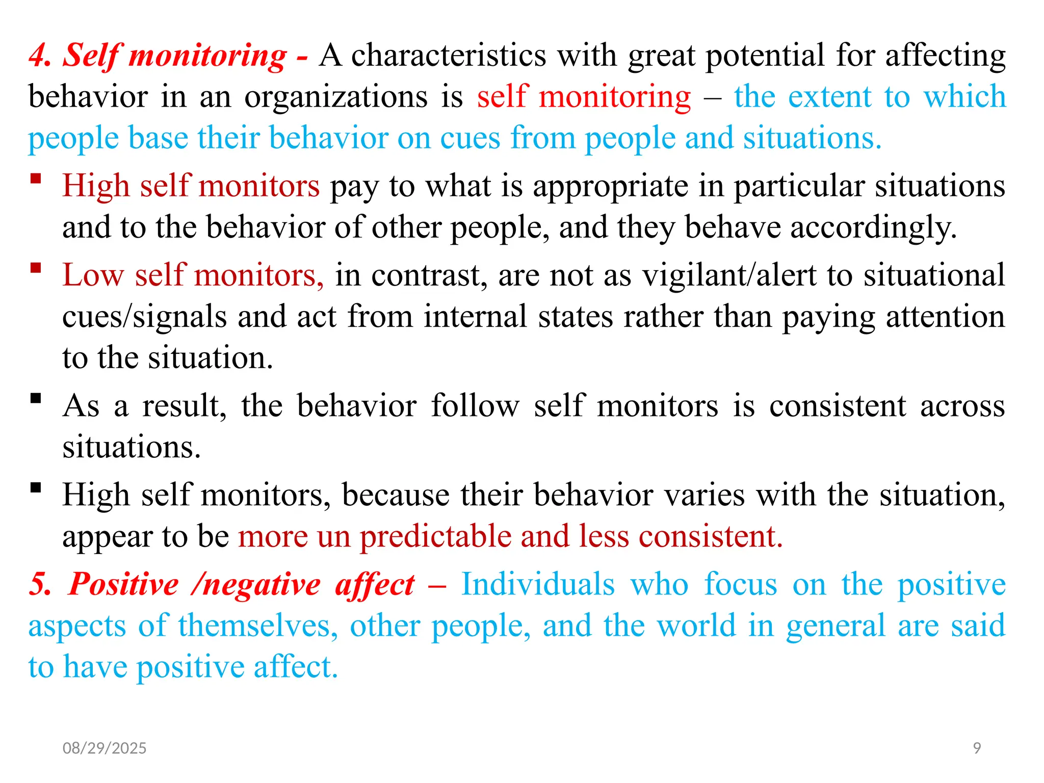 08/29/2025 9
4. Self monitoring - A characteristics with great potential for affecting
behavior in an organizations is self monitoring – the extent to which
people base their behavior on cues from people and situations.
 High self monitors pay to what is appropriate in particular situations
and to the behavior of other people, and they behave accordingly.
 Low self monitors, in contrast, are not as vigilant/alert to situational
cues/signals and act from internal states rather than paying attention
to the situation.
 As a result, the behavior follow self monitors is consistent across
situations.
 High self monitors, because their behavior varies with the situation,
appear to be more un predictable and less consistent.
5. Positive /negative affect – Individuals who focus on the positive
aspects of themselves, other people, and the world in general are said
to have positive affect.
 