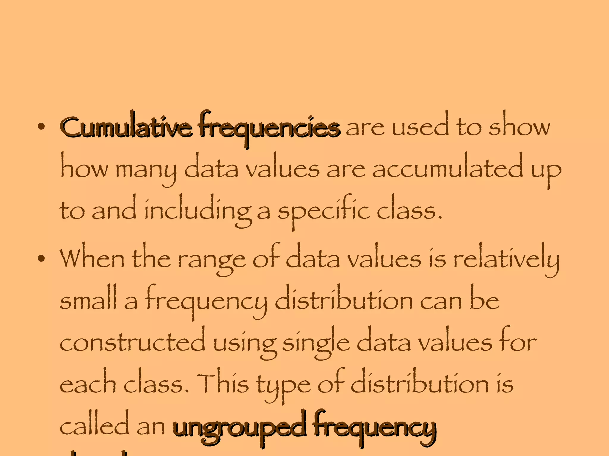 Cumulative frequencies  are used to show how many data values are accumulated up to and including a specific class. When the range of data values is relatively small a frequency distribution can be constructed using single data values for each class. This type of distribution is called an  ungrouped frequency distribution . 