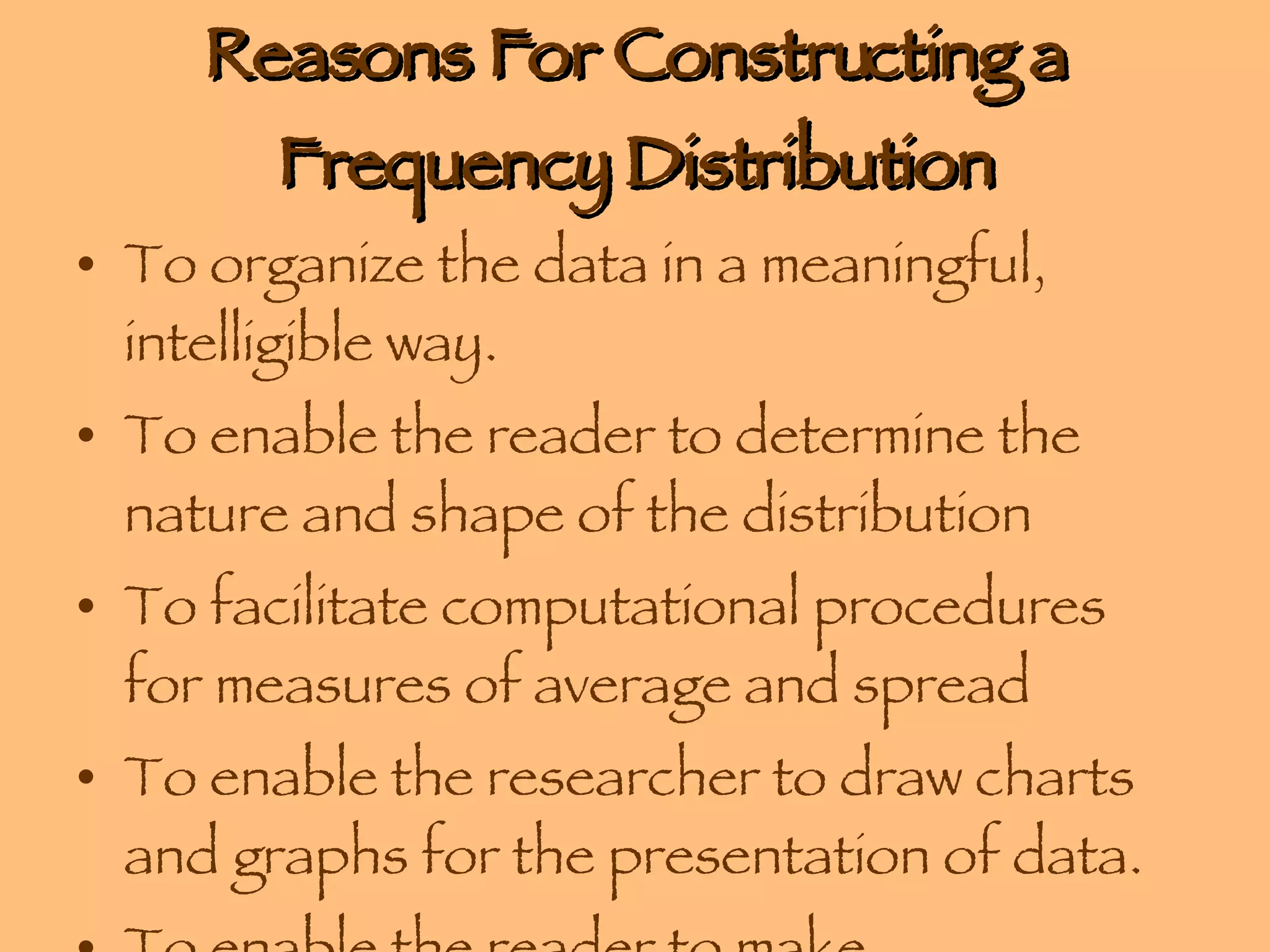 Reasons For Constructing a Frequency Distribution To organize the data in a meaningful, intelligible way. To enable the reader to determine the nature and shape of the distribution To facilitate computational procedures for measures of average and spread To enable the researcher to draw charts and graphs for the presentation of data. To enable the reader to make comparisons among different data sets. 
