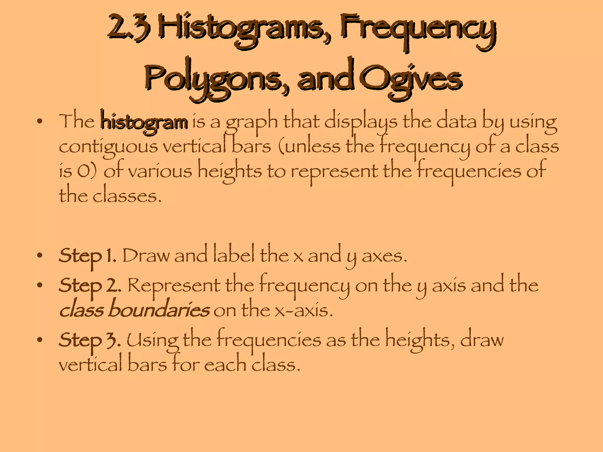 2.3 Histograms, Frequency Polygons, and Ogives The  histogram  is a graph that displays the data by using contiguous vertical bars (unless the frequency of a class is 0) of various heights to represent the frequencies of the classes. Step 1.  Draw and label the x and y axes. Step 2.  Represent the frequency on the y axis and the  class boundaries  on the x-axis. Step 3.  Using the frequencies as the heights, draw vertical bars for each class. 