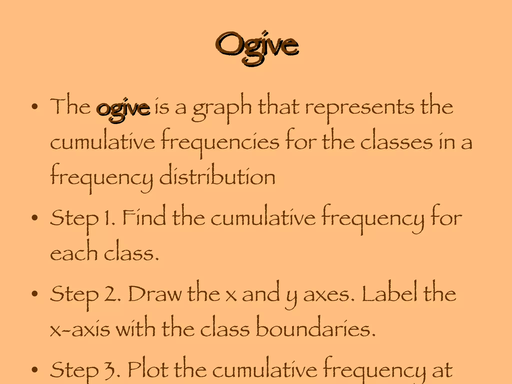 Ogive The  ogive  is a graph that represents the cumulative frequencies for the classes in a frequency distribution Step 1. Find the cumulative frequency for each class. Step 2. Draw the x and y axes. Label the x-axis with the class boundaries. Step 3. Plot the cumulative frequency at each  upper class boundary . 