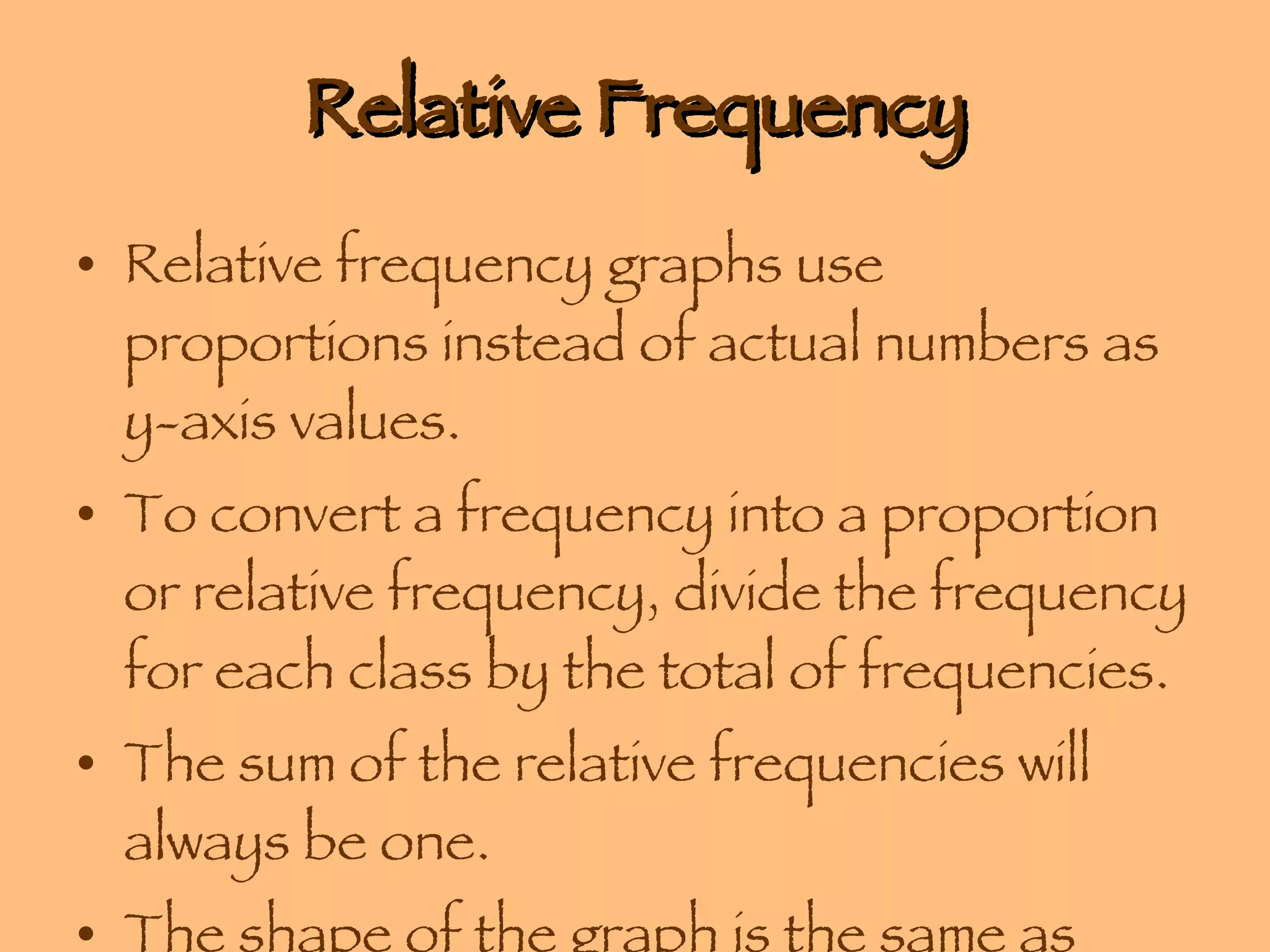 Relative Frequency Relative frequency graphs use proportions instead of actual numbers as y-axis values. To convert a frequency into a proportion or relative frequency, divide the frequency for each class by the total of frequencies. The sum of the relative frequencies will always be one.  The shape of the graph is the same as those that use frequencies. 