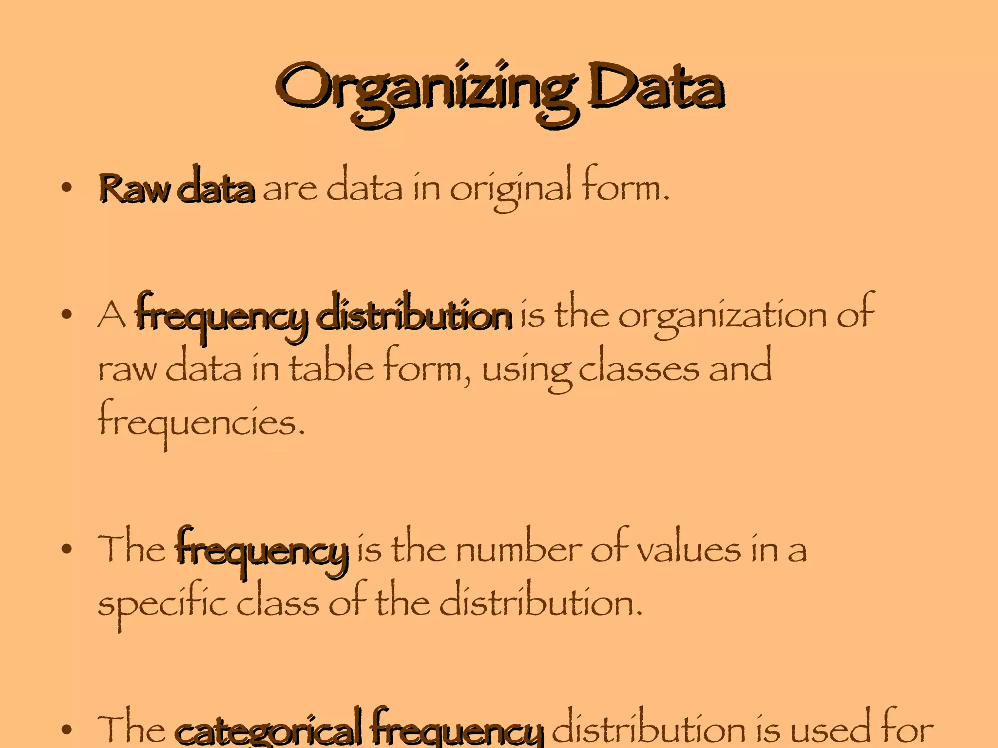 Organizing Data Raw data  are data in original form. A  frequency distribution  is the organization of raw data in table form, using classes and frequencies. The  frequency  is the number of values in a specific class of the distribution. The  categorical frequency  distribution is used for data that can be placed in specific categories, such as nominal or ordinal data. 