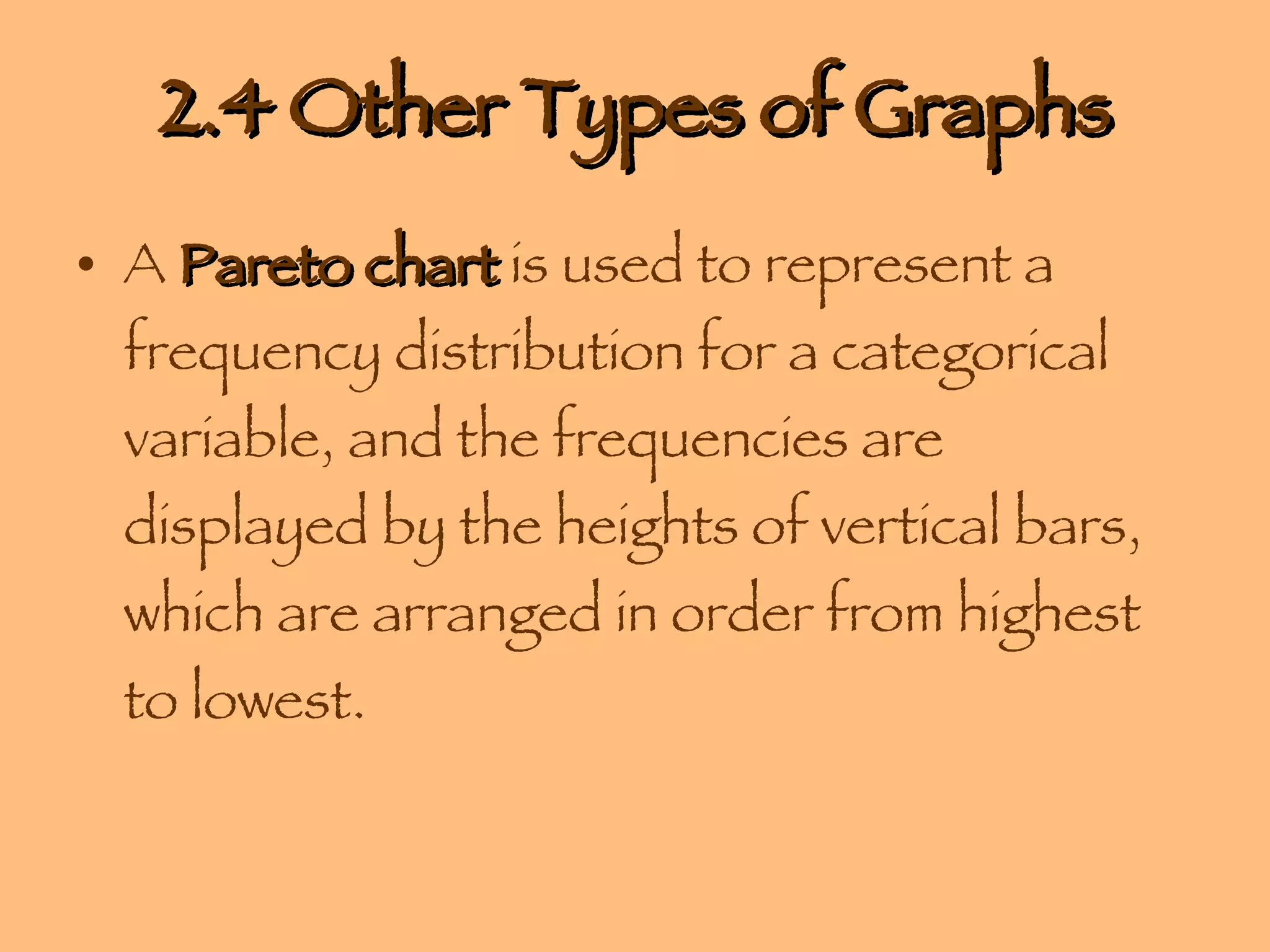 2.4 Other Types of Graphs A  Pareto chart  is used to represent a frequency distribution for a categorical variable, and the frequencies are displayed by the heights of vertical bars, which are arranged in order from highest to lowest. 