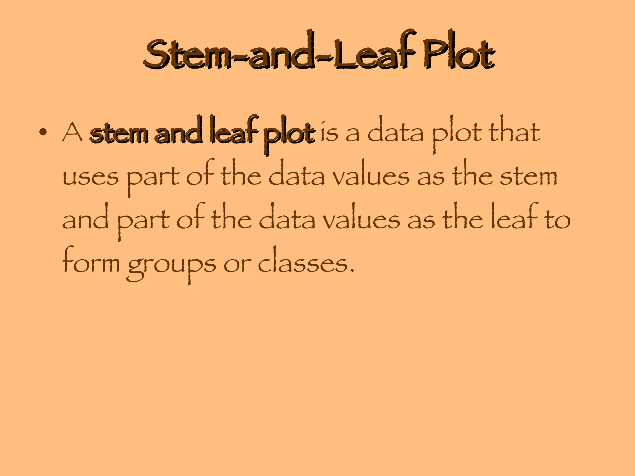 Stem-and-Leaf Plot A  stem and leaf plot  is a data plot that uses part of the data values as the stem and part of the data values as the leaf to form groups or classes. 