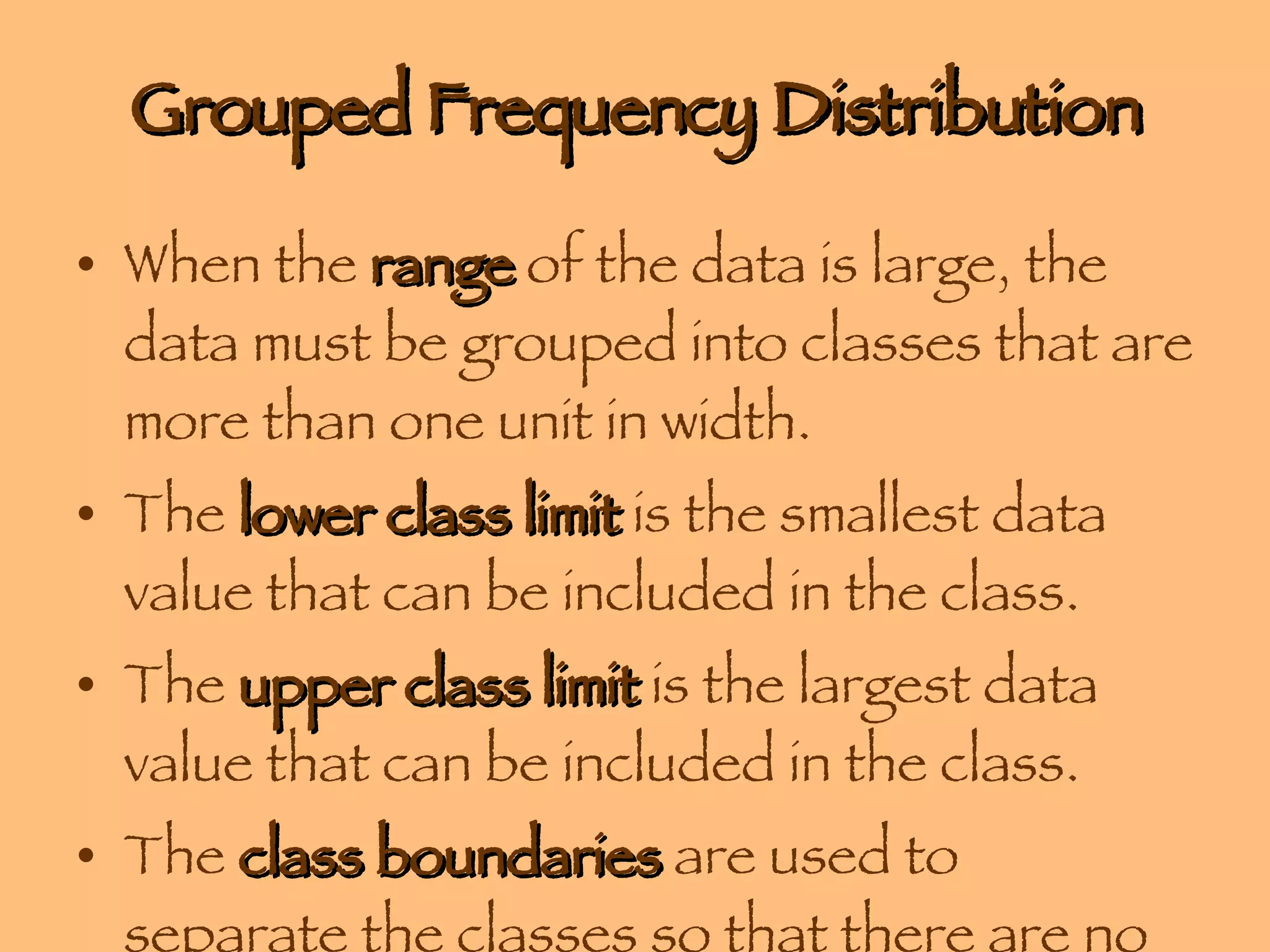 Grouped Frequency Distribution When the  range  of the data is large, the data must be grouped into classes that are more than one unit in width. The  lower class limit  is the smallest data value that can be included in the class. The  upper class limit  is the largest data value that can be included in the class. The  class boundaries  are used to separate the classes so that there are no gaps in the frequency distribution. 