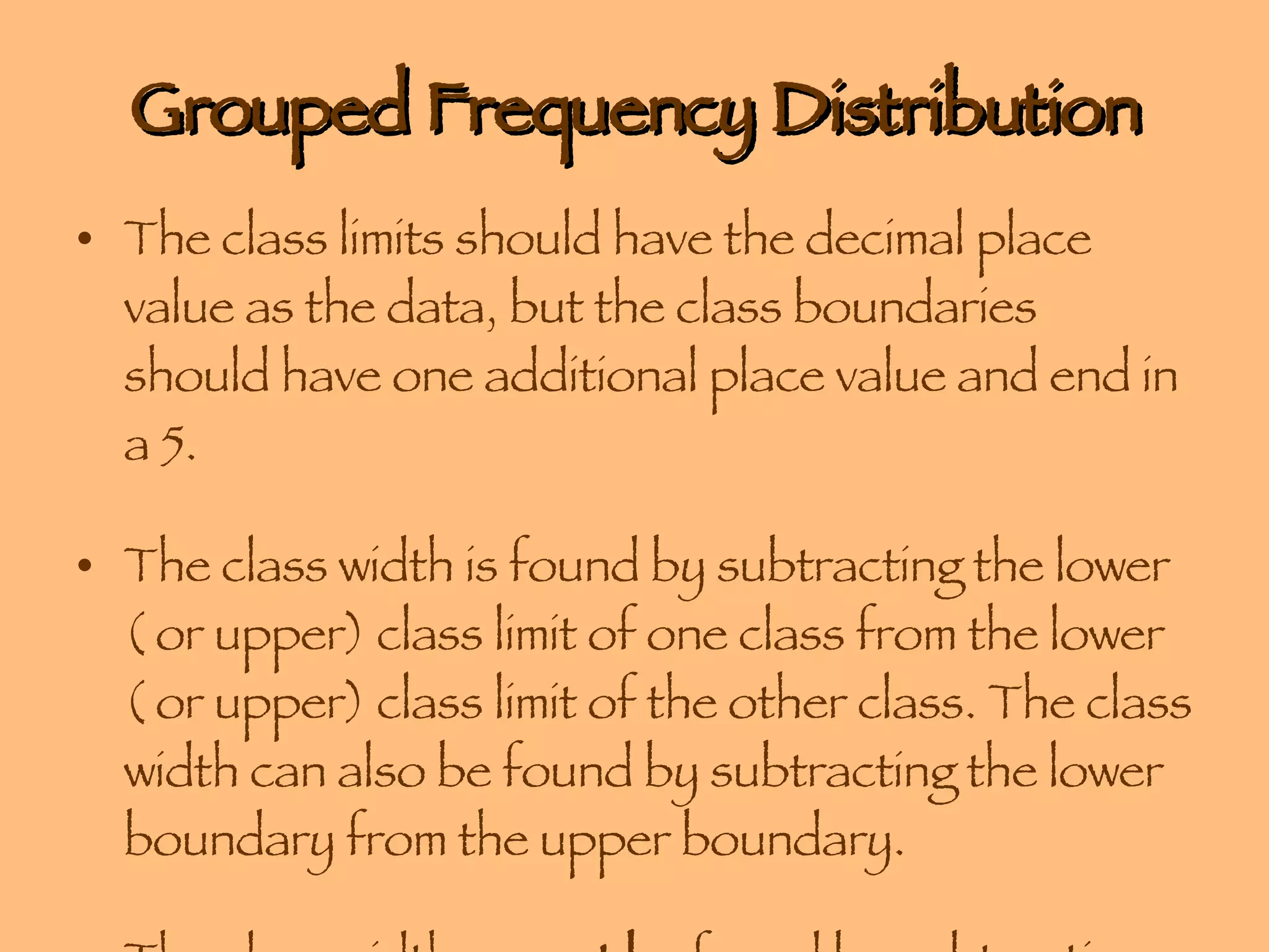 Grouped Frequency Distribution The class limits should have the decimal place value as the data, but the class boundaries should have one additional place value and end in a 5.  The class width is found by subtracting the lower ( or upper) class limit of one class from the lower ( or upper) class limit of the other class. The class width can also be found by subtracting the lower boundary from the upper boundary. The class width  cannot be  found by subtracting the limits of a single class. 