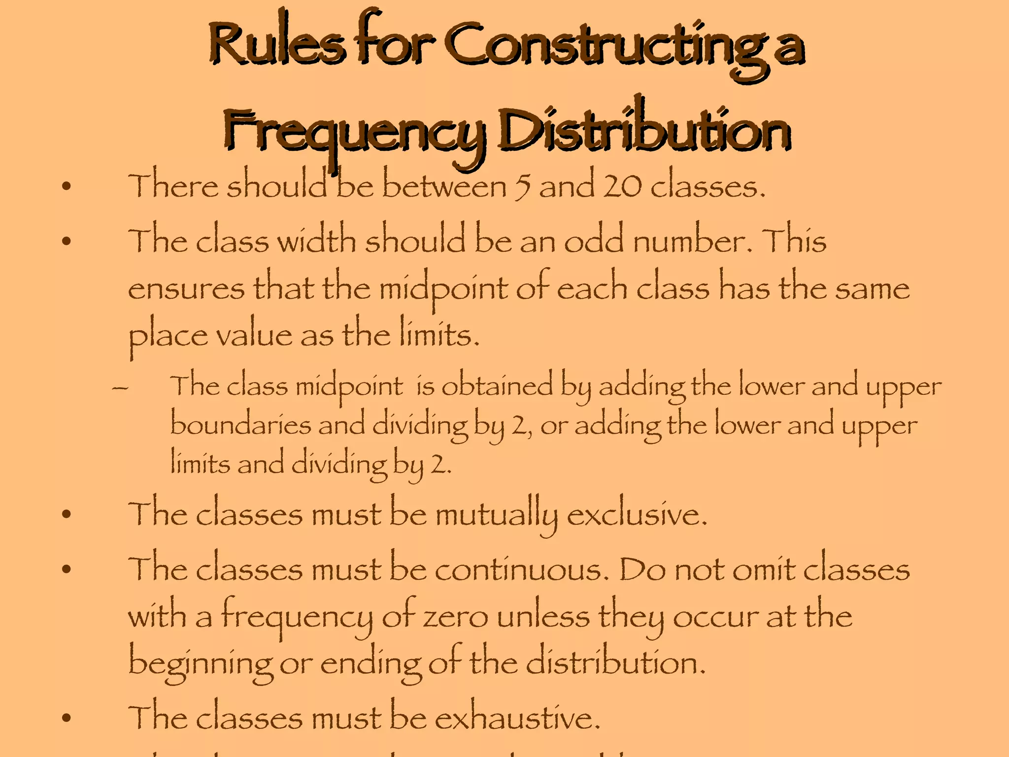 Rules for Constructing a Frequency Distribution There should be between 5 and 20 classes. The class width should be an odd number. This ensures that the midpoint of each class has the same place value as the limits. The class midpoint  is obtained by adding the lower and upper boundaries and dividing by 2, or adding the lower and upper limits and dividing by 2.  The classes must be mutually exclusive. The classes must be continuous. Do not omit classes with a frequency of zero unless they occur at the beginning or ending of the distribution. The classes must be exhaustive. The classes must be equal in width. 
