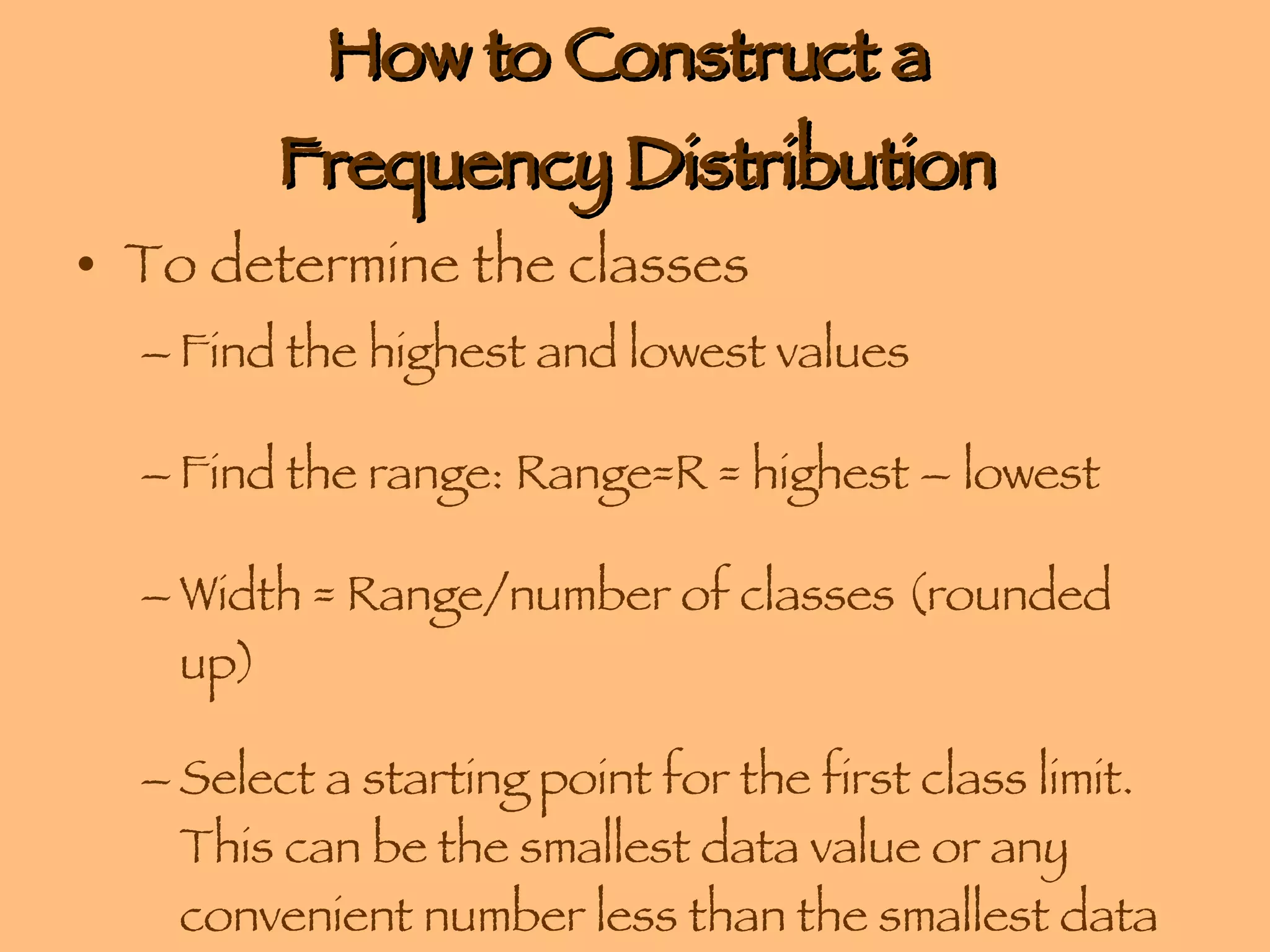 How to Construct a  Frequency Distribution To determine the classes Find the highest and lowest values Find the range: Range=R = highest – lowest Width = Range/number of classes (rounded up) Select a starting point for the first class limit. This can be the smallest data value or any convenient number less than the smallest data value. 