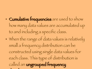 Cumulative frequencies  are used to show how many data values are accumulated up to and including a specific class. When the range of data values is relatively small a frequency distribution can be constructed using single data values for each class. This type of distribution is called an  ungrouped frequency distribution . 