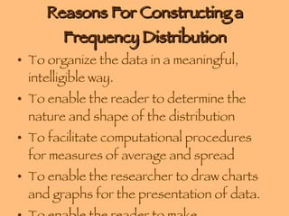 Reasons For Constructing a Frequency Distribution To organize the data in a meaningful, intelligible way. To enable the reader to determine the nature and shape of the distribution To facilitate computational procedures for measures of average and spread To enable the researcher to draw charts and graphs for the presentation of data. To enable the reader to make comparisons among different data sets. 