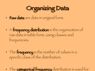 Organizing Data Raw data  are data in original form. A  frequency distribution  is the organization of raw data in table form, using classes and frequencies. The  frequency  is the number of values in a specific class of the distribution. The  categorical frequency  distribution is used for data that can be placed in specific categories, such as nominal or ordinal data. 
