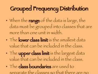 Grouped Frequency Distribution When the  range  of the data is large, the data must be grouped into classes that are more than one unit in width. The  lower class limit  is the smallest data value that can be included in the class. The  upper class limit  is the largest data value that can be included in the class. The  class boundaries  are used to separate the classes so that there are no gaps in the frequency distribution. 