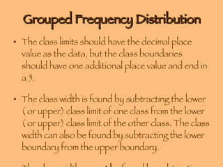 Grouped Frequency Distribution The class limits should have the decimal place value as the data, but the class boundaries should have one additional place value and end in a 5.  The class width is found by subtracting the lower ( or upper) class limit of one class from the lower ( or upper) class limit of the other class. The class width can also be found by subtracting the lower boundary from the upper boundary. The class width  cannot be  found by subtracting the limits of a single class. 