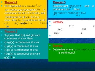 Theorem 1 All Polynomial are continuous everywhere,  is continuous for all x if n is odd, and continuous for all x  0 if n is even. Also  is continuous for all  ,  and  for  Theorem 3 Suppose that  and  is continuous at  , then Theorem 2 Suppose that f(x) and g(x) are continuous at x=a, then (f+g)(x) is continuous at x=a (f-g)(x) is continuous at x=a (f.g)(x) is continuous at x=a (f/g)(x) is continuous at x=a if  g(a)  0 Example Determine where  is continuous?  Corollary  Suppose that  is continuous at  and  is continuous at  ,  then is continuous at  
