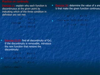 Practice on continuity   Exercise 11 : explain why each function is discontinuous at the given point by indicating which of the three condition in definition are not met Exercise 23,19 :  find all discontinuity of f(x). If the discontinuity is removable, introduce the new function that remove the discontinuity: Exercise 34 : determine the value of a and b that make the given function continuous  