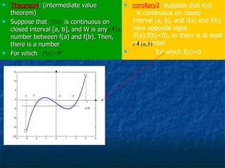 Theorem4 : (intermediate value theorem) Suppose that  is continuous on closed interval [a, b], and W is any number between f(a) and f(b). Then, there is a number For which  corollary2 : Suppose that f(x)  is continuous on closed interval (a, b), and f(a) and f(b) have opposite signs (f(a).f(b)<0), so there is at least one number  for which f(c)=0 