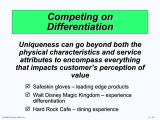 Competing on Differentiation Uniqueness can go beyond both the physical characteristics and service attributes to encompass everything that impacts customer’s perception of value Safeskin gloves – leading edge products Walt Disney Magic Kingdom – experience differentiation Hard Rock Cafe – dining experience 