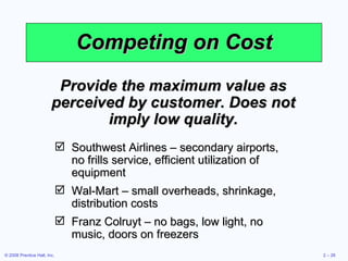 Competing on Cost Provide the maximum value as perceived by customer. Does not imply low quality. Southwest Airlines – secondary airports, no frills service, efficient utilization of equipment Wal-Mart – small overheads, shrinkage, distribution costs Franz Colruyt – no bags, low light, no music, doors on freezers 