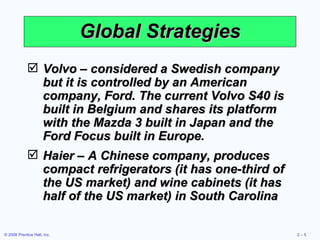 Global Strategies Volvo – considered a Swedish company but it is controlled by an American company, Ford. The current Volvo S40 is built in Belgium and shares its platform with the Mazda 3 built in Japan and the Ford Focus built in Europe. Haier – A Chinese company, produces compact refrigerators (it has one-third of the US market) and wine cabinets (it has half of the US market) in South Carolina 