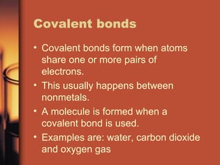 Covalent bonds Covalent bonds form when atoms share one or more pairs of electrons. This usually happens between nonmetals. A molecule is formed when a covalent bond is used. Examples are: water, carbon dioxide and oxygen gas 