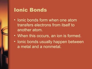 Ionic Bonds Ionic bonds form when one atom transfers electrons from itself to another atom. When this occurs, an ion is formed. Ionic bonds usually happen between a metal and a nonmetal. 