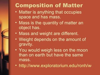 Composition of Matter Matter is anything that occupies space and has mass. Mass is the quantity of matter an object has. Mass and weight are different. Weight depends on the amount of gravity. You would weigh less on the moon than on earth but have the same mass. http://www.exploratorium.edu/ronh/weight/ 
