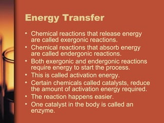 Energy Transfer Chemical reactions that release energy are called exergonic reactions. Chemical reactions that absorb energy are called endergonic reactions. Both exergonic and endergonic reactions require energy to start the process. This is called activation energy. Certain chemicals called catalysts, reduce the amount of activation energy required. The reaction happens easier. One catalyst in the body is called an enzyme. 
