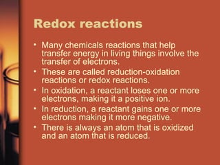 Redox reactions Many chemicals reactions that help transfer energy in living things involve the transfer of electrons. These are called reduction-oxidation reactions or redox reactions. In oxidation, a reactant loses one or more electrons, making it a positive ion. In reduction, a reactant gains one or more electrons making it more negative. There is always an atom that is oxidized and an atom that is reduced. 