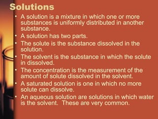 Solutions A solution is a mixture in which one or more substances is uniformly distributed in another substance. A solution has two parts. The solute is the substance dissolved in the solution. The solvent is the substance in which the solute in dissolved. The concentration is the measurement of the amount of solute dissolved in the solvent. A saturated solution is one in which no more solute can dissolve. An aqueous solution are solutions in which water is the solvent.  These are very common. 