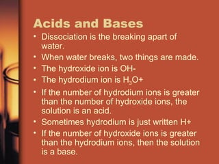 Acids and Bases Dissociation is the breaking apart of water. When water breaks, two things are made. The hydroxide ion is OH- The hydrodium ion is H 3 O+ If the number of hydrodium ions is greater than the number of hydroxide ions, the solution is an acid. Sometimes hydrodium is just written H+ If the number of hydroxide ions is greater than the hydrodium ions, then the solution is a base. 
