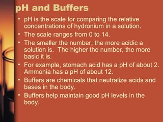 pH and Buffers pH is the scale for comparing the relative concentrations of hydronium in a solution. The scale ranges from 0 to 14. The smaller the number, the more acidic a solution is.  The higher the number, the more basic it is. For example, stomach acid has a pH of about 2.  Ammonia has a pH of about 12. Buffers are chemicals that neutralize acids and bases in the body. Buffers help maintain good pH levels in the body. 