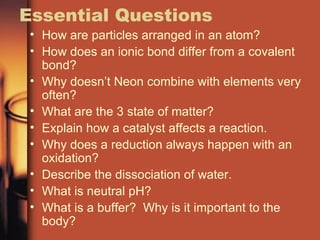 Essential Questions How are particles arranged in an atom? How does an ionic bond differ from a covalent bond? Why doesn’t Neon combine with elements very often? What are the 3 state of matter? Explain how a catalyst affects a reaction. Why does a reduction always happen with an oxidation? Describe the dissociation of water. What is neutral pH? What is a buffer?  Why is it important to the body? 