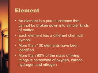 Element An element is a pure substance that cannot be broken down into simpler kinds of matter. Each element has a different chemical symbol. More than 100 elements have been identified. More than 90% of the mass of living things is composed of oxygen, carbon, hydrogen and nitrogen 