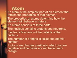Atom An atom is the simplest part of an element that retains the properties of that element. The properties of atoms determine how the element will behave in nature. An atoms consists of three parts. The nucleus contains protons and neutrons. Electrons float around the outside of the nucleus. The number of protons is called the atomic number. Protons are charges positively, electrons are negative and neutrons are neutral or zero charge. 