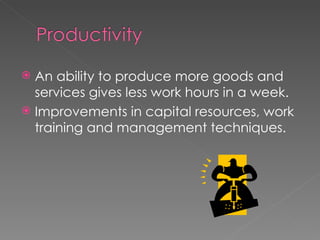 An ability to produce more goods and services gives less work hours in a week. Improvements in capital resources, work training and management techniques.
