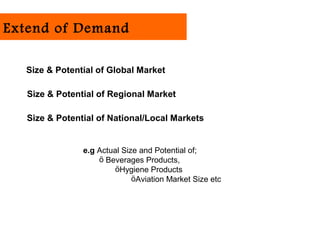 Extend of Demand

  Size & Potential of Global Market

   Size & Potential of Regional Market

   Size & Potential of National/Local Markets


                e.g Actual Size and Potential of;
                    ö Beverages Products,
                         öHygiene Products
                              öAviation Market Size etc
 