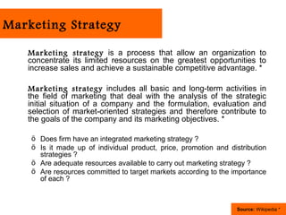 Marketing Strategy

   Marketing strategy is a process that allow an organization to
   concentrate its limited resources on the greatest opportunities to
   increase sales and achieve a sustainable competitive advantage. *

   Marketing strategy includes all basic and long-term activities in
   the field of marketing that deal with the analysis of the strategic
   initial situation of a company and the formulation, evaluation and
   selection of market-oriented strategies and therefore contribute to
   the goals of the company and its marketing objectives. *

    ö Does firm have an integrated marketing strategy ?
    ö Is it made up of individual product, price, promotion and distribution
      strategies ?
    ö Are adequate resources available to carry out marketing strategy ?
    ö Are resources committed to target markets according to the importance
      of each ?



                                                                  Source: Wikipedia *
 