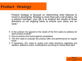 Product Strategy

      Product strategy is focused on determining what features to
      invest in developing. Strategy is more than just a set of plans. As
      a product manager, your job is to analyze the results of those
      decisions on an ongoing basis to ensure your plans are on
      track.*


    ö Is the product mix geared to the needs of the firm seeks to address for
      each product market?
    ö How to position the brand against competitors
    ö The firm need to evaluate the product offer and performance on regular
      basis
    ö If necessary, firm need to review and make decisions regarding any
      addition, deletions and/or modifications according to market feed back




                                                                        *Source:
                                                                  brandingstretegyinside
 