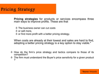 Pricing Strategy

      Pricing strategies for products or services encompass three
      main ways to improve profits. These are that

        ö The business owner can cut costs
        ö or sell more,
        ö or find more profit with a better pricing strategy.

      When costs are already at their lowest and sales are hard to find,
      adopting a better pricing strategy is a key option to stay viable.*


    ö How do the firm’s price strategy and tactics compare to those of its
      competition?
    ö The firm must understand the Buyer’s price sensitivity for a given product
      ?



                                                                     *Source: Wikipedia
 