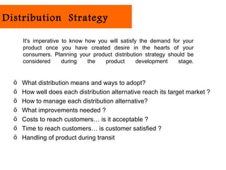 Distribution Strategy

      It's imperative to know how you will satisfy the demand for your
      product once you have created desire in the hearts of your
      consumers. Planning your product distribution strategy should be
      considered      during   the   product      development   stage.


  ö   What distribution means and ways to adopt?
  ö   How well does each distribution alternative reach its target market ?
  ö   How to manage each distribution alternative?
  ö   What improvements needed ?
  ö   Costs to reach customers… is it acceptable ?
  ö   Time to reach customers… is customer satisfied ?
  ö   Handling of product during transit
 