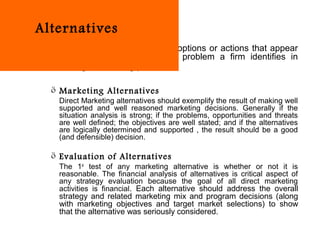 Alternatives
   Alternatives are the strategic options or actions that appear
   to be viable solution to the problem a firm identifies in
   strategic marketing plan.

  ö Marketing Alternatives
   Direct Marketing alternatives should exemplify the result of making well
   supported and well reasoned marketing decisions. Generally if the
   situation analysis is strong; if the problems, opportunities and threats
   are well defined; the objectives are well stated; and if the alternatives
   are logically determined and supported , the result should be a good
   (and defensible) decision.

  ö Evaluation of Alternatives
   The 1st test of any marketing alternative is whether or not it is
   reasonable. The financial analysis of alternatives is critical aspect of
   any strategy evaluation because the goal of all direct marketing
   activities is financial. Each alternative should address the overall
   strategy and related marketing mix and program decisions (along
   with marketing objectives and target market selections) to show
   that the alternative was seriously considered.
 