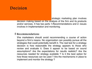 Decision

   The last part of developing the strategic marketing plan involves
   decision making based on the analysis of the firm and its products
   and/or services. It has two parts 1-Recommendations and 2- issues
   involves in Implementation and monitoring.


  ő Recommendations
   The marketeers should avoid recommending a course of action
   beyond a firm’s means. No organization can possibly pursue all the
   strategies that could potentially benefit it. The real test for a strategy
   decision is how reasonable the strategy appears to those who
   review and evaluate it. Does it appear to be based on sound
   assumptions? Are the expectations for results realistic? Are the
   resources needed for strategy available ? Is it the best option for
   how those resources can be used ? Are the mechanisms in place to
   implement and monitor the strategy ?
 
