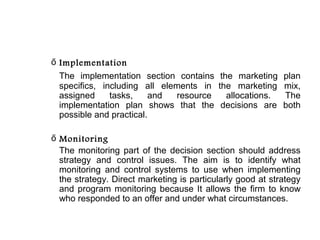ő Implementation
  The implementation section contains the marketing plan
  specifics, including all elements in the marketing mix,
  assigned     tasks,    and  resource   allocations. The
  implementation plan shows that the decisions are both
  possible and practical.

ő Monitoring
  The monitoring part of the decision section should address
  strategy and control issues. The aim is to identify what
  monitoring and control systems to use when implementing
  the strategy. Direct marketing is particularly good at strategy
  and program monitoring because It allows the firm to know
  who responded to an offer and under what circumstances.
 