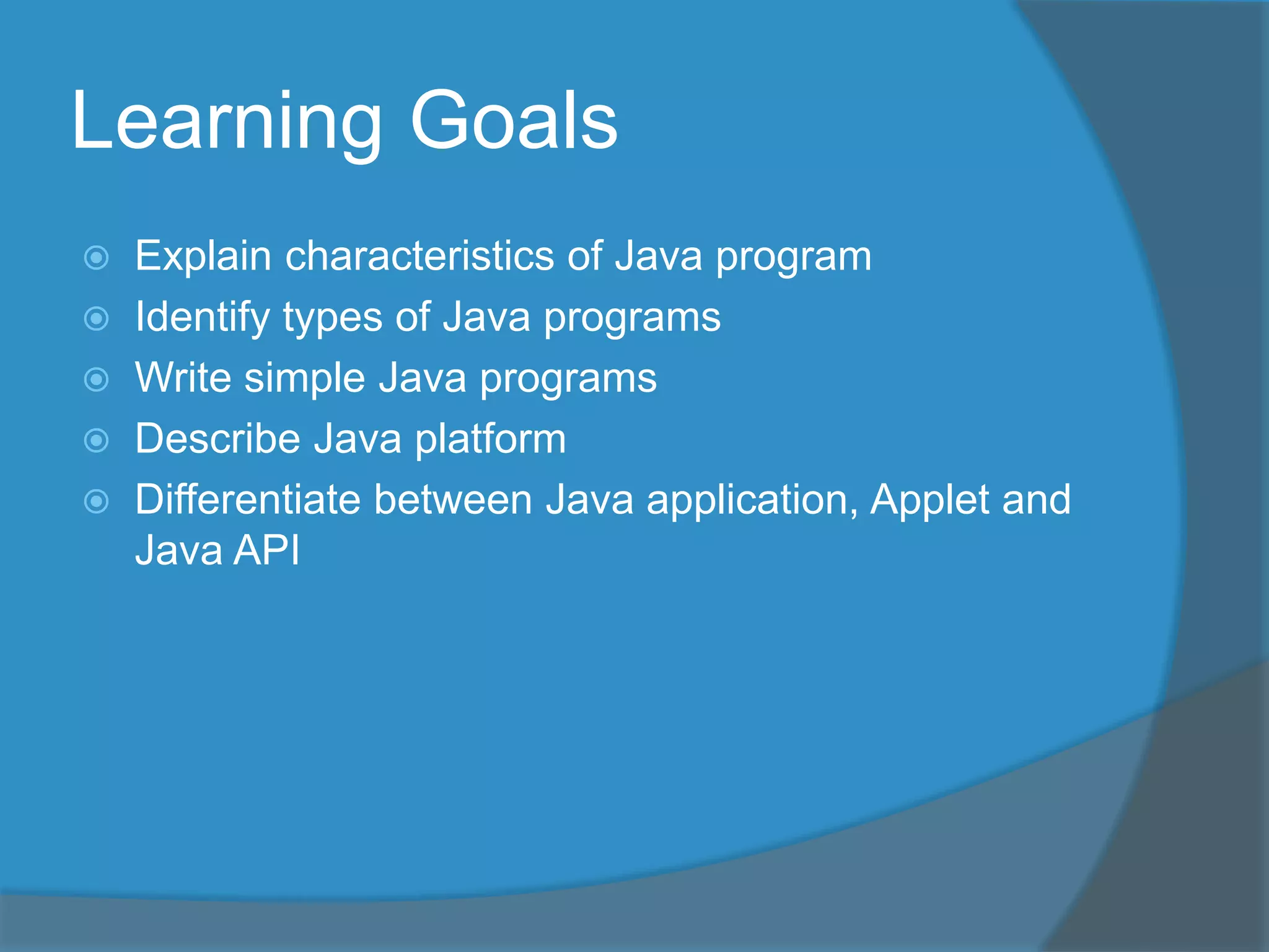 Learning Goals
Explain characteristics of Java program
Identify types of Java programs
Write simple Java programs
Describe Java platform
Differentiate between Java application, Applet and
Java API